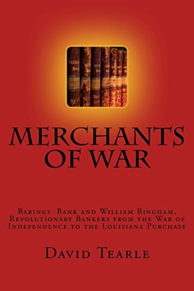 2017 David Tearle, Merchants of War: Barings Bank and William Bingham, Revolutionary Bankers from the War of Independence to the Louisiana Purchase